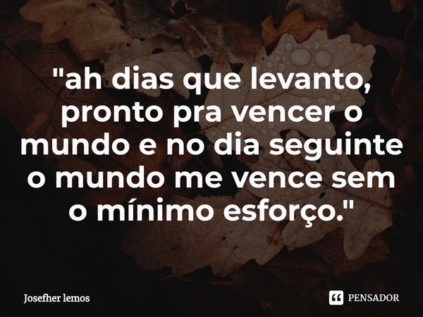 Há dias que levanto pronto pra vencer o mundo, e no dia seguinte o mundo me vence sem o mínimo esforço.... Frase de Josefher lemos.