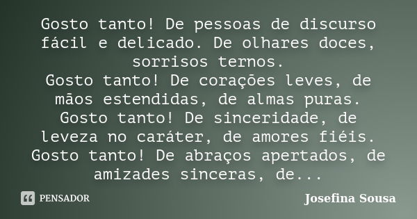 Gosto tanto! De pessoas de discurso fácil e delicado. De olhares doces, sorrisos ternos. Gosto tanto! De corações leves, de mãos estendidas, de almas puras. Gos... Frase de Josefina Sousa.