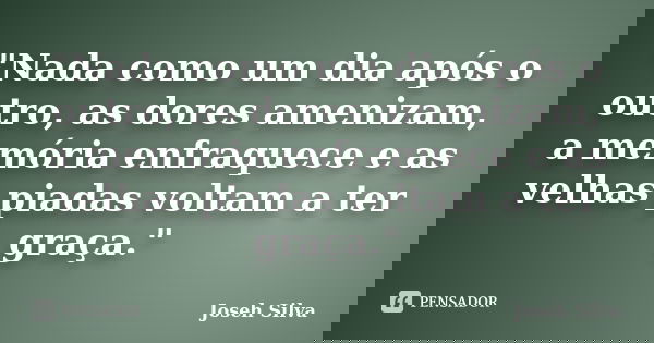 "Nada como um dia após o outro, as dores amenizam, a memória enfraquece e as velhas piadas voltam a ter graça."... Frase de Joseh Silva.
