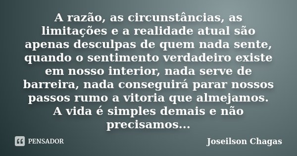 A razão, as circunstâncias, as limitações e a realidade atual são apenas desculpas de quem nada sente, quando o sentimento verdadeiro existe em nosso interior, ... Frase de Joseilson Chagas.