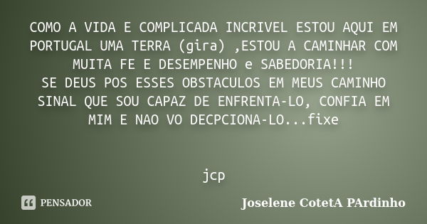 COMO A VIDA E COMPLICADA INCRIVEL ESTOU AQUI EM PORTUGAL UMA TERRA (gira) ,ESTOU A CAMINHAR COM MUITA FE E DESEMPENHO e SABEDORIA!!! SE DEUS POS ESSES OBSTACULO... Frase de Joselene CotetA PArdinho.