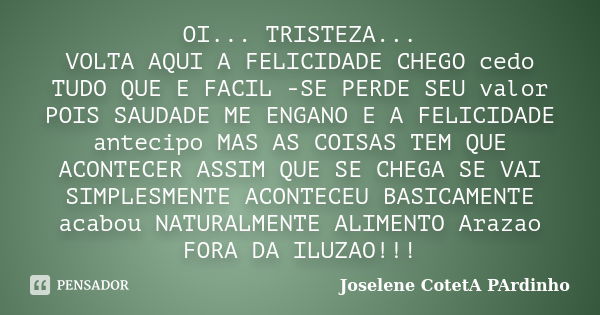 OI... TRISTEZA... VOLTA AQUI A FELICIDADE CHEGO cedo TUDO QUE E FACIL -SE PERDE SEU valor POIS SAUDADE ME ENGANO E A FELICIDADE antecipo MAS AS COISAS TEM QUE A... Frase de Joselene CotetA PArdinho.