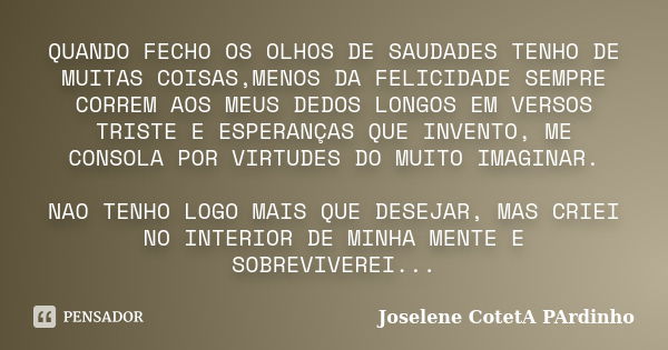 QUANDO FECHO OS OLHOS DE SAUDADES TENHO DE MUITAS COISAS,MENOS DA FELICIDADE SEMPRE CORREM AOS MEUS DEDOS LONGOS EM VERSOS TRISTE E ESPERANÇAS QUE INVENTO, ME C... Frase de Joselene CotetA PArdinho.