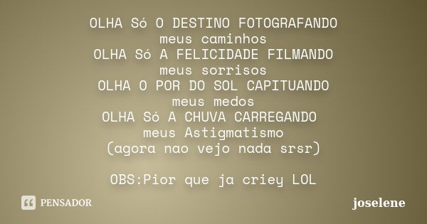 OLHA Só O DESTINO FOTOGRAFANDO meus caminhos OLHA Só A FELICIDADE FILMANDO meus sorrisos OLHA O POR DO SOL CAPITUANDO meus medos OLHA Só A CHUVA CARREGANDO meus... Frase de joselene.