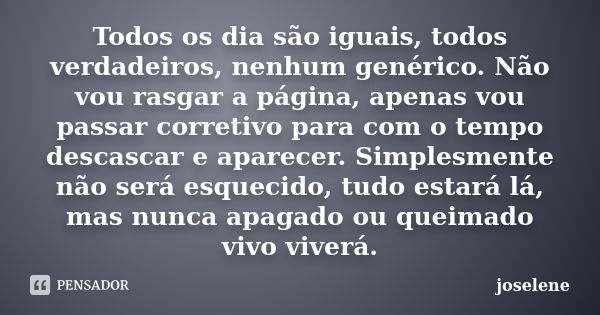 Todos os dia são iguais, todos verdadeiros, nenhum genérico. Não vou rasgar a página, apenas vou passar corretivo para com o tempo descascar e aparecer. Simples... Frase de joselene.