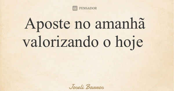 Aposte no amanhã valorizando o hoje... Frase de Joseli Barros.