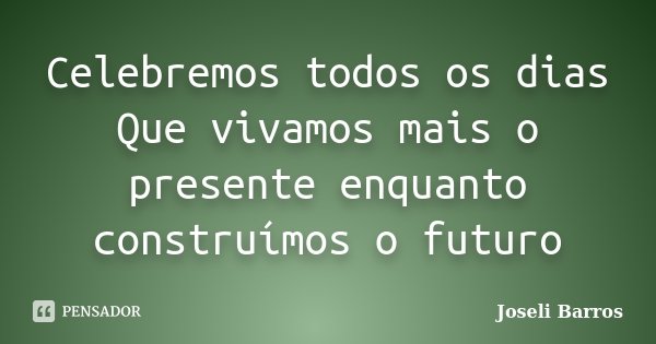 Celebremos todos os dias Que vivamos mais o presente enquanto construímos o futuro... Frase de Joseli Barros.
