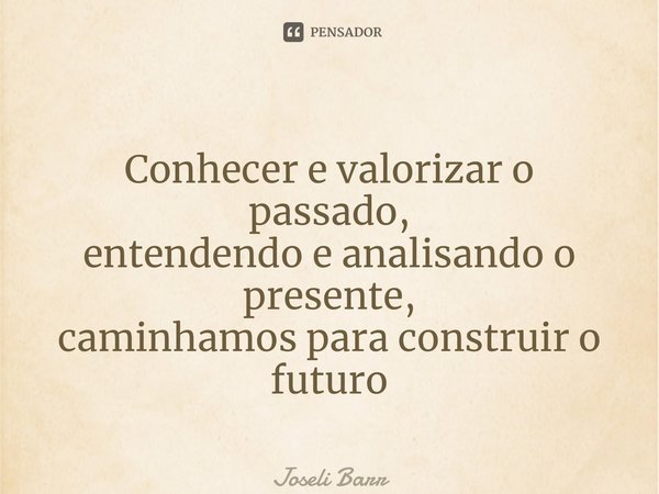 ⁠ Conhecer e valorizar o passado, entendendo e analisando o presente, caminhamos para construir o futuro... Frase de Joseli Barros.