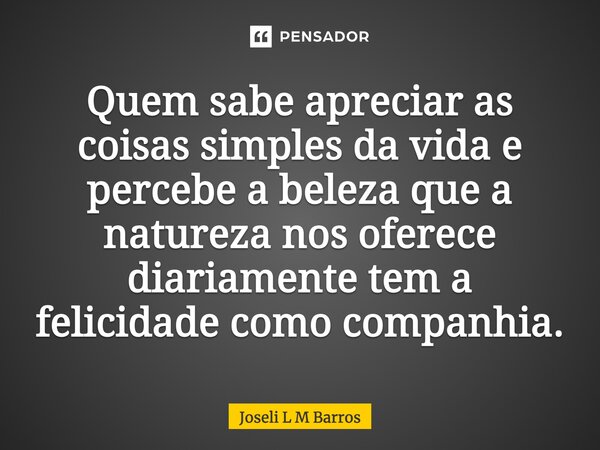 Quem sabe apreciar as coisas simples da vida e percebe a beleza que a natureza nos oferece diariamente tem a felicidade como companhia.... Frase de Joseli L M Barros.