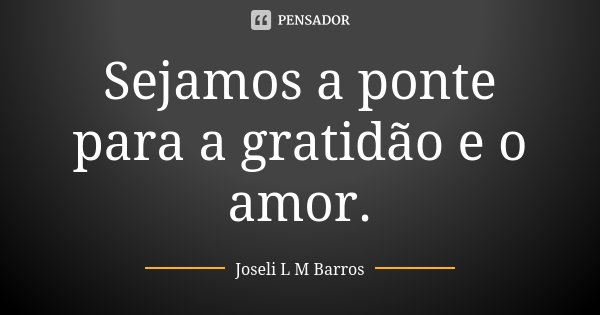 Sejamos a ponte para a gratidão e o amor.... Frase de Joseli L M Barros.