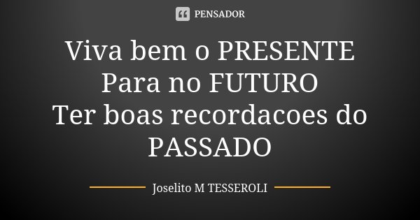 Viva bem o PRESENTE Para no FUTURO Ter boas recordacoes do PASSADO... Frase de Joselito M TESSEROLI.