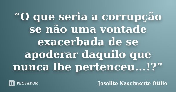“O que seria a corrupção se não uma vontade exacerbada de se apoderar daquilo que nunca lhe pertenceu...!?”... Frase de Joselito Nascimento Otílio.