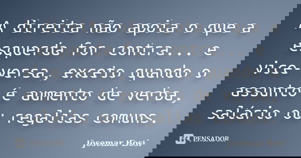 A direita não apoia o que a esquerda for contra... e vice-versa, exceto quando o assunto é aumento de verba, salário ou regalias comuns.... Frase de Josemar Bosi.