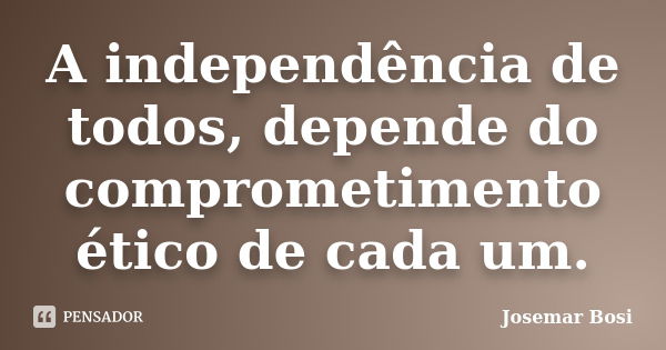 A independência de todos, depende do comprometimento ético de cada um.... Frase de Josemar Bosi.