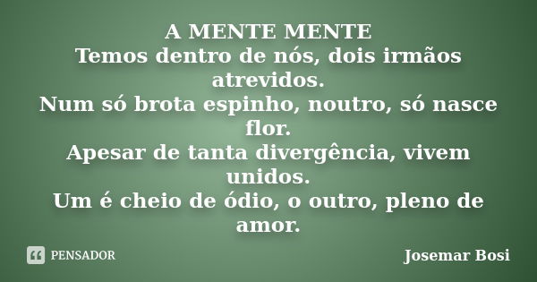 A MENTE MENTE Temos dentro de nós, dois irmãos atrevidos. Num só brota espinho, noutro, só nasce flor. Apesar de tanta divergência, vivem unidos. Um é cheio de ... Frase de Josemar Bosi.