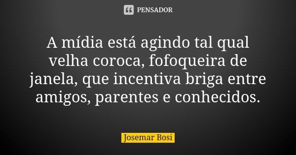 A mídia está agindo tal qual velha coroca, fofoqueira de janela, que incentiva briga entre amigos, parentes e conhecidos.... Frase de Josemar Bosi.