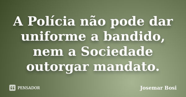 A Polícia não pode dar uniforme a bandido, nem a Sociedade outorgar mandato.... Frase de Josemar Bosi.