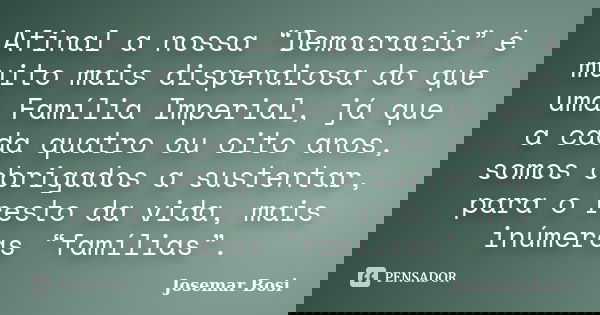 Afinal a nossa “Democracia” é muito mais dispendiosa do que uma Família Imperial, já que a cada quatro ou oito anos, somos obrigados a sustentar, para o resto d... Frase de Josemar Bosi.