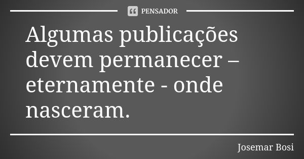 Algumas publicações devem permanecer – eternamente - onde nasceram.... Frase de Josemar Bosi.