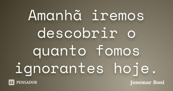 Amanhã iremos descobrir o quanto fomos ignorantes hoje.... Frase de Josemar Bosi.