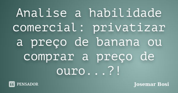 Analise a habilidade comercial: privatizar a preço de banana ou comprar a preço de ouro...?!... Frase de Josemar Bosi.