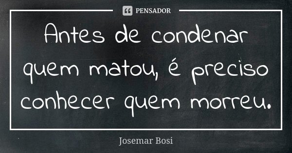 Antes de condenar quem matou, é preciso conhecer quem morreu.... Frase de Josemar Bosi.