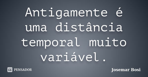 Antigamente é uma distância temporal muito variável.... Frase de Josemar Bosi.