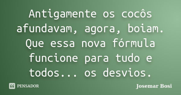 Antigamente os cocôs afundavam, agora, boiam. Que essa nova fórmula funcione para tudo e todos... os desvios.... Frase de Josemar Bosi.