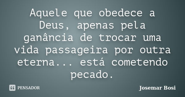 Aquele que obedece a Deus, apenas pela ganância de trocar uma vida passageira por outra eterna... está cometendo pecado.... Frase de Josemar Bosi.