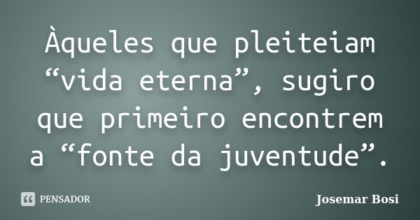 Àqueles que pleiteiam “vida eterna”, sugiro que primeiro encontrem a “fonte da juventude”.... Frase de Josemar Bosi.