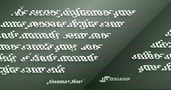 Às vezes julgamos que uma pessoa briga com todo mundo, sem nos darmos conta que, aos olhos dela, é todo mundo que briga com ela.... Frase de Josemar Bosi.