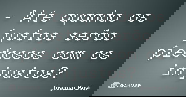 - Até quando os justos serão piedosos com os injustos?... Frase de Josemar Bosi.