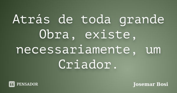 Atrás de toda grande Obra, existe, necessariamente, um Criador.... Frase de Josemar Bosi.