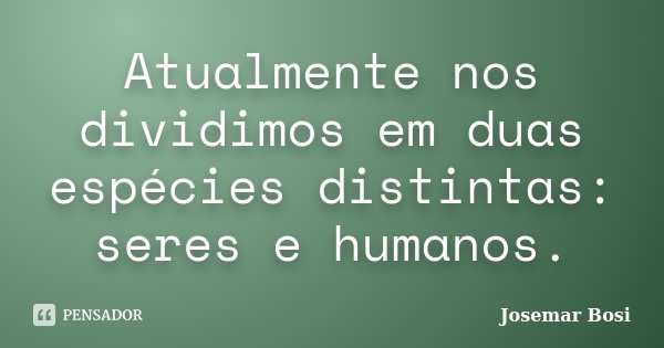 Atualmente nos dividimos em duas espécies distintas: seres e humanos.... Frase de Josemar Bosi.