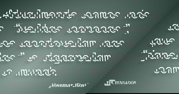 Atualmente somos nós as “velhas corocas”, que se acotovelam nas “janelas” e tagarelam com o mundo.... Frase de Josemar Bosi.