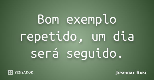 Bom exemplo repetido, um dia será seguido.... Frase de Josemar Bosi.