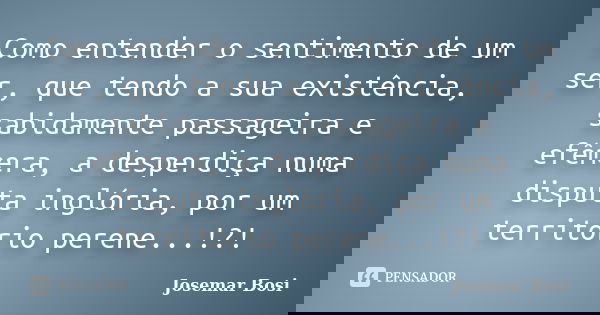 Como entender o sentimento de um ser, que tendo a sua existência, sabidamente passageira e efêmera, a desperdiça numa disputa inglória, por um território perene... Frase de Josemar Bosi.