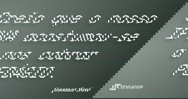 Creio que o nosso IPVA acostumou-se a nos cobrar PEDÁGIO.... Frase de Josemar Bosi.