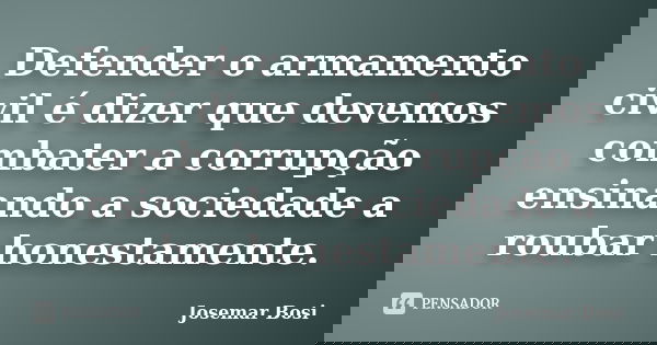 Defender o armamento civil é dizer que devemos combater a corrupção ensinando a sociedade a roubar honestamente.... Frase de Josemar Bosi.
