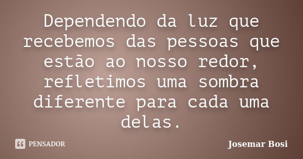 Dependendo da luz que recebemos das pessoas que estão ao nosso redor, refletimos uma sombra diferente para cada uma delas.... Frase de Josemar Bosi.