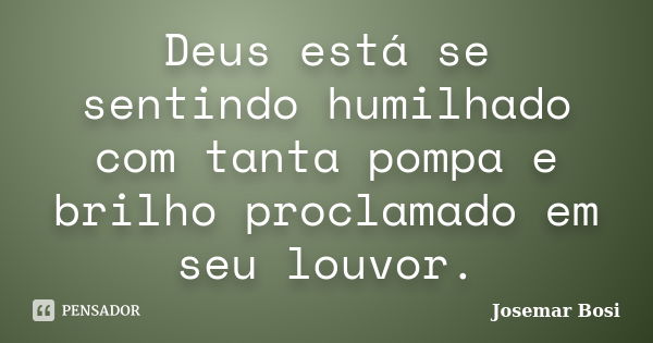 Deus está se sentindo humilhado com tanta pompa e brilho proclamado em seu louvor.... Frase de Josemar Bosi.