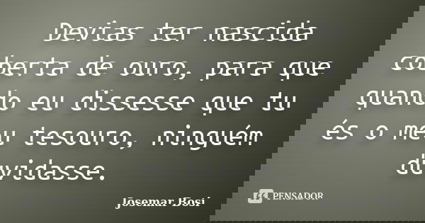Devias ter nascida coberta de ouro, para que quando eu dissesse que tu és o meu tesouro, ninguém duvidasse.... Frase de Josemar Bosi.
