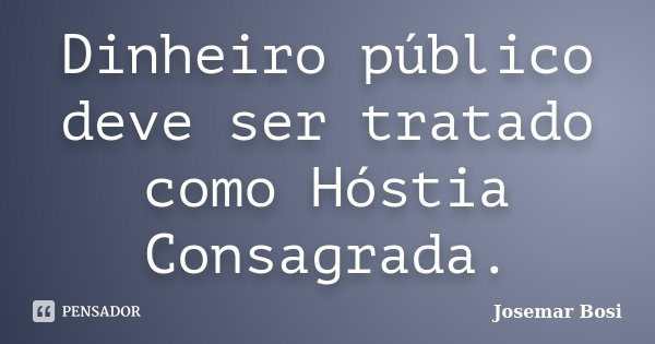 Dinheiro público deve ser tratado como Hóstia Consagrada.... Frase de Josemar Bosi.