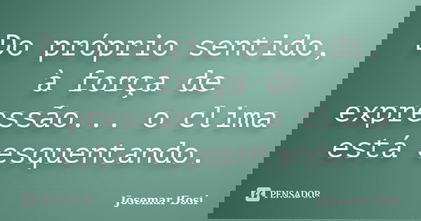Do próprio sentido, à força de expressão... o clima está esquentando.... Frase de Josemar Bosi.