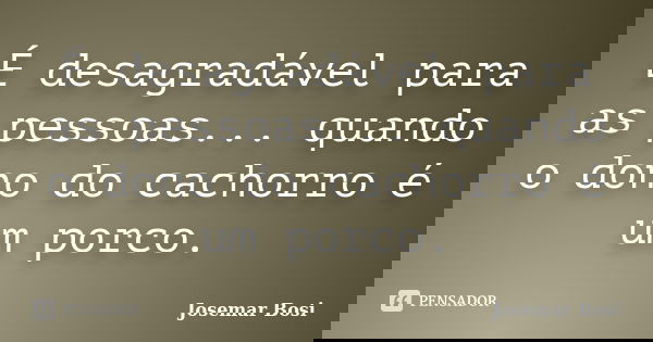 É desagradável para as pessoas... quando o dono do cachorro é um porco.... Frase de Josemar Bosi.