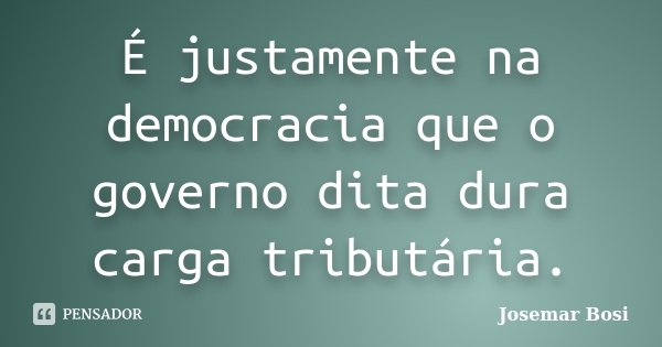 É justamente na democracia que o governo dita dura carga tributária.... Frase de Josemar Bosi.