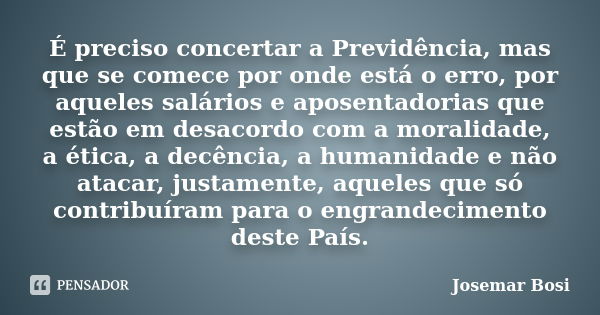 É preciso concertar a Previdência, mas que se comece por onde está o erro, por aqueles salários e aposentadorias que estão em desacordo com a moralidade, a étic... Frase de Josemar Bosi.