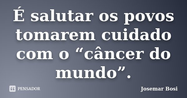 É salutar os povos tomarem cuidado com o “câncer do mundo”.... Frase de Josemar Bosi.