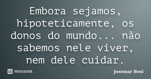 Embora sejamos, hipoteticamente, os donos do mundo... não sabemos nele viver, nem dele cuidar.... Frase de Josemar Bosi.