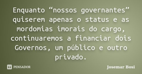 Enquanto “nossos governantes” quiserem apenas o status e as mordomias imorais do cargo, continuaremos a financiar dois Governos, um público e outro privado.... Frase de Josemar Bosi.